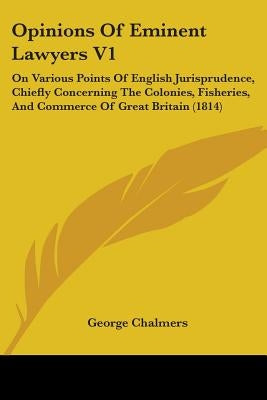 Opinions Of Eminent Lawyers V1: On Various Points Of English Jurisprudence, Chiefly Concerning The Colonies, Fisheries, And Commerce Of Great Britain by Chalmers, George