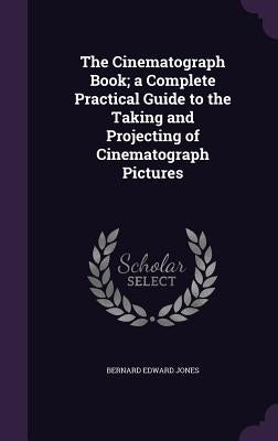 The Cinematograph Book; a Complete Practical Guide to the Taking and Projecting of Cinematograph Pictures by Jones, Bernard Edward
