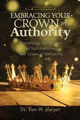 Embracing Your Crown of Authority: Recognizing, Retrieving, and Reestablishing Your Crown of Authority by Horner, Ron M.