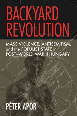 Backyard Revolution: Mass Violence, Antisemitism, and the Populist State in Post-World War II Hungary by Apor, P?ter