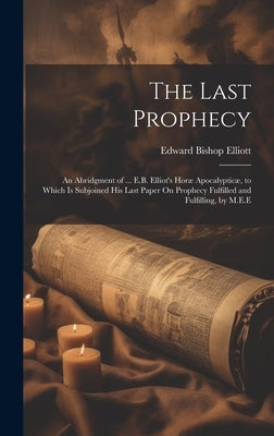 The Last Prophecy: An Abridgment of ... E.B. Elliot's Horæ Apocalypticæ, to Which Is Subjoined His Last Paper On Prophecy Fulfilled and F by Elliott, Edward Bishop