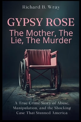 Gypsy Rose: The Mother, The Lie, The Murder: A True Crime Story of Abuse, Manipulation, and the Shocking Case That Stunned America by B. Wray, Richard