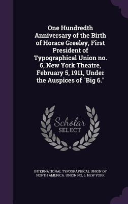 One Hundredth Anniversary of the Birth of Horace Greeley, First President of Typographical Union no. 6, New York Theatre, February 5, 1911, Under the by International Typographical Union of Nor