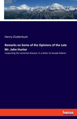 Remarks on Some of the Opinions of the Late Mr. John Hunter: respecting the venereal disease; in a letter to Jeseph Adams by Clutterbuck, Henry