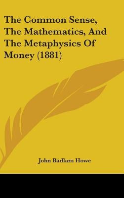 The Common Sense, The Mathematics, And The Metaphysics Of Money (1881) by Howe, John Badlam