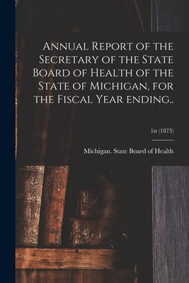 Annual Report of the Secretary of the State Board of Health of the State of Michigan, for the Fiscal Year Ending..; 1st (1873) by Michigan State Board of Health