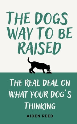 The Dogs Way to be Raised: The Real Deal on what your Dog's Thinking by Reed, Aiden