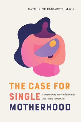 The Case for Single Motherhood: Contemporary Maternal Identities and Family Formations by Mack, Katherine Elizabeth