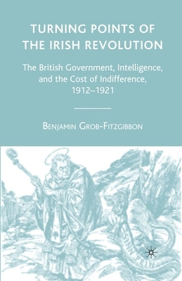 Turning Points of the Irish Revolution: The British Government, Intelligence, and the Cost of Indifference, 1912-1921 by Grob-Fitzgibbon, B.