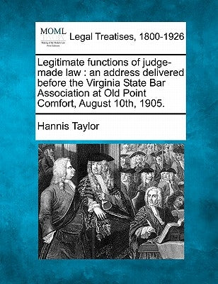 Legitimate Functions of Judge-Made Law: An Address Delivered Before the Virginia State Bar Association at Old Point Comfort, August 10th, 1905. by Taylor, Hannis