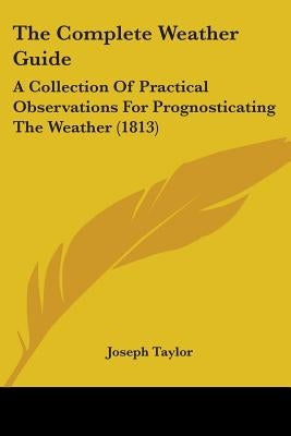 The Complete Weather Guide: A Collection Of Practical Observations For Prognosticating The Weather (1813) by Taylor, Joseph