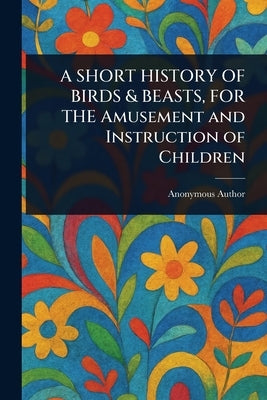 A SHORT HISTORY OF BIRDS & BEASTS, FOR THE Amusement and Instruction of Children by Anonymous