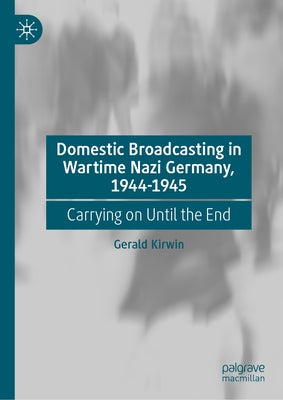 Domestic Broadcasting in Wartime Nazi Germany, 1944-1945: Carrying on Until the End by Kirwin, Gerald