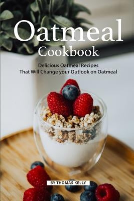 Oatmeal Cookbook: Delicious Oatmeal Recipes That Will Change your Outlook on Oatmeal by Kelly, Thomas