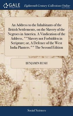 An Address to the Inhabitants of the British Settlements, on the Slavery of the Negroes in America. A Vindication of the Address, ""Slavery not Forbid by Rush, Benjamin