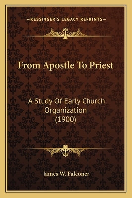 From Apostle To Priest: A Study Of Early Church Organization (1900) by Falconer, James W.