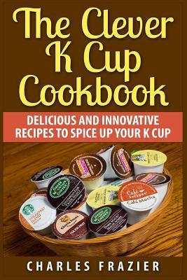 The Clever K Cup Cookbook: Delicious and Innovative Recipes to Spice up Your K Cup by Frazier, Charles