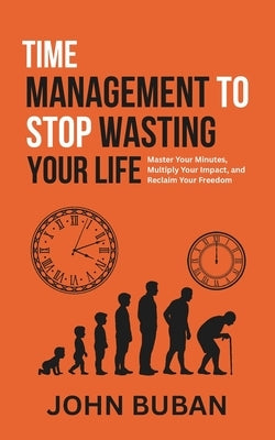 Time Management to Stop Wasting Your Life: Master Your Minutes, Multiply Your Impact, and Reclaim Your Freedom by Buban, John