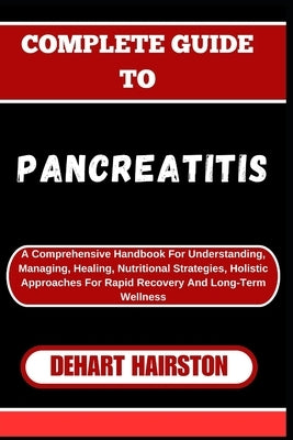 Complete Guide to Pancreatitis: A Comprehensive Handbook For Understanding, Managing, Healing, Nutritional Strategies, Holistic Approaches For Rapid R by Hairston, Dehart