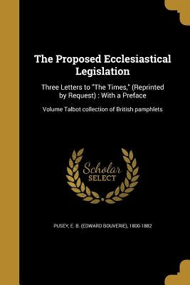The Proposed Ecclesiastical Legislation: Three Letters to "The Times," (Reprinted by Request): With a Preface; Volume Talbot collection of British pam by Pusey, E. B. (Edward Bouverie) 1800-188