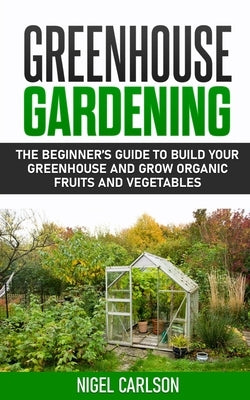 Greenhouse Gardening: The Beginner's Guide to Build Your Greenhouse and Grow Organic Fruits and Vegetables by Carlson, Nigel