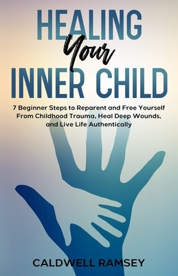 Healing Your Inner Child: 7 Beginner Steps to Reparent and Free Yourself From Past Childhood Trauma, Heal Deep Wounds, and Live Life Authentical by Ramsey, Caldwell