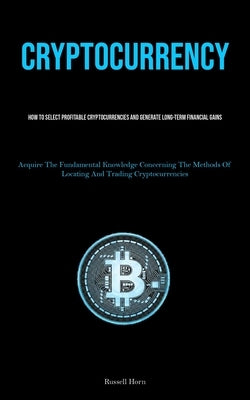 Cryptocurrency: How To Select Profitable Cryptocurrencies And Generate Long-Term Financial Gains (Acquire The Fundamental Knowledge Concerning The Met by Horn, Russell