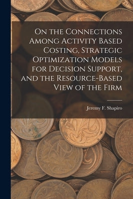 On the Connections Among Activity Based Costing, Strategic Optimization Models for Decision Support, and the Resource-based View of the Firm by Shapiro, Jeremy F.