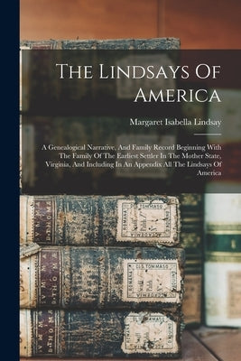 The Lindsays Of America: A Genealogical Narrative, And Family Record Beginning With The Family Of The Earliest Settler In The Mother State, Vir by Lindsay, Margaret Isabella