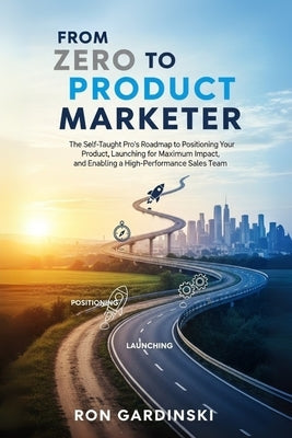 From Zero to Product Marketer: The Self-Taught Pro's Roadmap to Positioning Your Product, Launching for Maximum Impact, and Enabling a High-Performanc by Gardinski, Ron