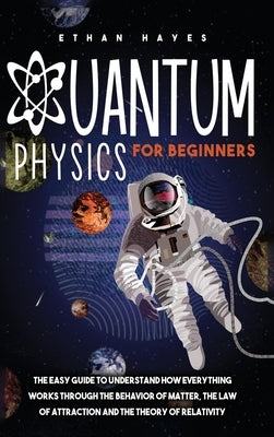 Quantum Physics for Beginners: The Easy Guide to Understand how Everything Works through the Behavior of Matter, the Law of Attraction and the Theory by Hayes, Ethan
