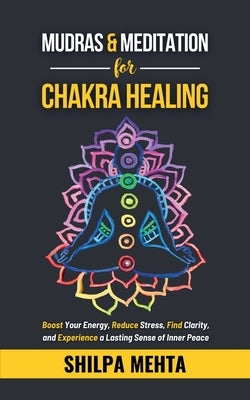 Mudras and Meditation for Chakra Healing: Boost Your Energy, Reduce Stress, Find Clarity, and Experience a Lasting Sense of Inner Peace by Shilpa Mehta