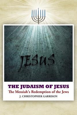The Judaism of Jesus: The Messiah's Redemption of the Jews by Garrison, J. Christopher