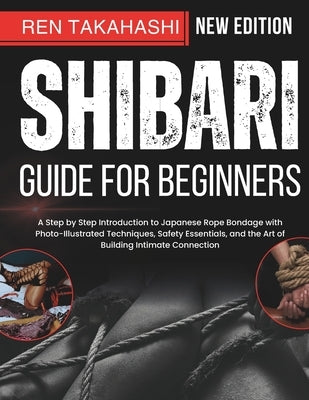 Shibari Guide For Beginners: A Step by Step Introduction to Japanese Rope Bondage with Photo-Illustrated Techniques, Safety Essentials, and the Art of by Takahashi, Ren
