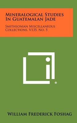 Mineralogical Studies In Guatemalan Jade: Smithsonian Miscellaneous Collections, V135, No. 5 by Foshag, William Frederick