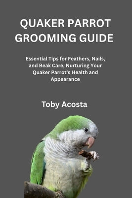 Quaker Parrot Grooming Guide: Essential Tips for Feathers, Nails, and Beak Care, Nurturing Your Quaker Parrot's Health and Appearance by Acosta, Toby