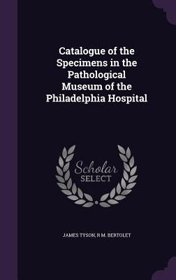 Catalogue of the Specimens in the Pathological Museum of the Philadelphia Hospital by Tyson, James