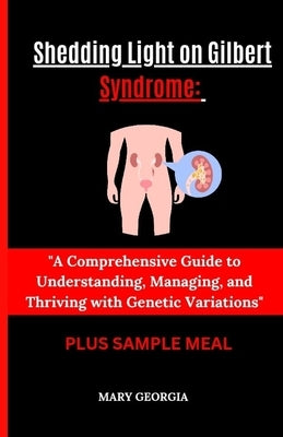"Shedding Light on Gilbert Syndrome: : A Comprehensive Guide to Understanding, Managing, and Thriving with Genetic Variations" by Georgia, Mary