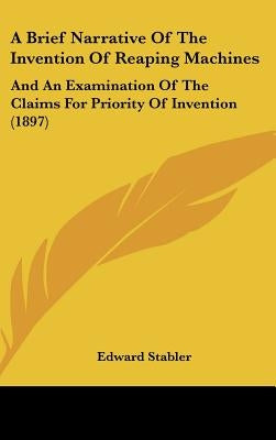A Brief Narrative Of The Invention Of Reaping Machines: And An Examination Of The Claims For Priority Of Invention (1897) by Stabler, Edward