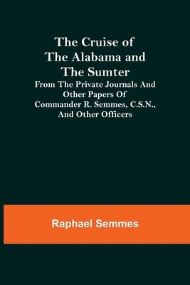 The Cruise of the Alabama and the Sumter; From the Private Journals and Other Papers of Commander R. Semmes, C.S.N., and Other Officers by Semmes, Raphael
