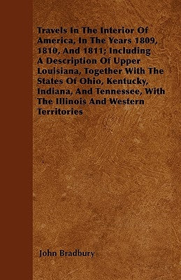 Travels in the Interior of America, in the Years 1809, 1810, and 1811; Including a Description of Upper Louisiana, Together with the States of Ohio, K by Bradbury, John
