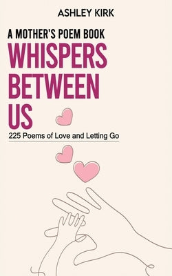 Whispers Between Us: A Mother's Poem Book: 225 Poems of Love and Letting Go by Kirk, Ashley