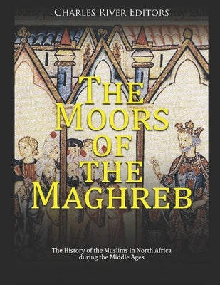 The Moors of the Maghreb: The History of the Muslims in North Africa during the Middle Ages by Charles River