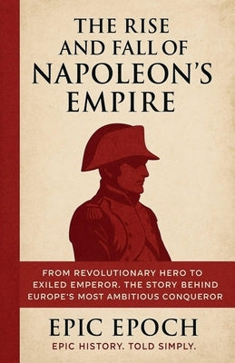 The Rise and Fall of Napoleon's Empire: From Revolutionary Hero to Exiled Emperor. The Story Behind Europe's Most Ambitious Conqueror by Epoch, Epic
