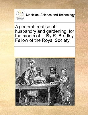A General Treatise of Husbandry and Gardening, for the Month of ... by R. Bradley, Fellow of the Royal Society. by Multiple Contributors