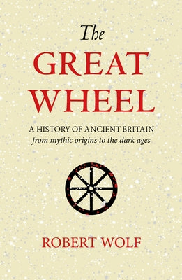 The Great Wheel: A History of Ancient Britain from Mythic Origins to the Dark Ages by Wolf, Robert