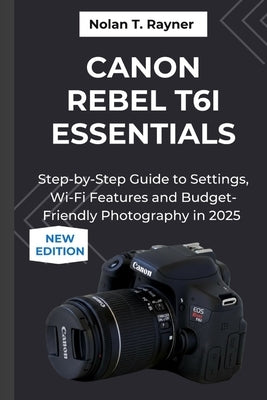 Canon Rebel T6i Essentials: Step-by-Step Guide to Settings, Wi-Fi Features and Budget-Friendly Photography in 2025 by Rayner, Nolan T.