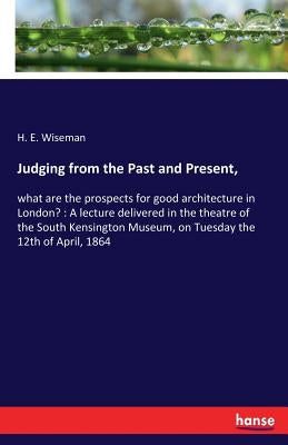 Judging from the Past and Present,: what are the prospects for good architecture in London?: A lecture delivered in the theatre of the South Kensingto by Wiseman, H. E.