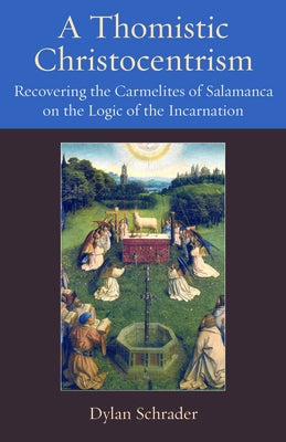 A Thomistic Christocentrism: Recovering the Carmelites of Salamanca on the Logic of the Incarnation by Schrader, Dylan