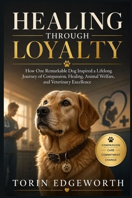 Healing Through Loyalty: How One Remarkable Dog Inspired a Lifelong Journey of Compassion, Healing, Animal Welfare, and Veterinary Excellence by Edgeworth, Torin